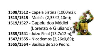 1508/1512 - Capela Sistina (1000m2);
1513/1515 - Moisés (2,35×2,10m);
1519/1527 - Capela dos Médici
(Lorenzo e Giuliano);
1535/1541 - Juízo Final (13,7x12m);
1547/1555 - Nicodemos (2,26x0,89);
1555/1564 - Basílica de São Pedro.
 