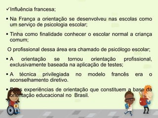 Influência francesa;
 Na França a orientação se desenvolveu nas escolas como
um serviço de psicologia escolar;
 Tinha como finalidade conhecer o escolar normal a criança
comum;
O profissional dessa área era chamado de psicólogo escolar;
 A orientação se tornou orientação profissional,
exclusivamente baseada na aplicação de testes;
 A técnica privilegiada no modelo francês era o
aconselhamento diretivo.
 Duas experiências de orientação que constituem a base da
orientação educacional no Brasil.
 