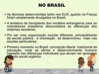 NO BRASIL
 As técnicas desenvolvidas tanto nos EUA, quanto na França
foram amplamente divulgadas no Brasil;
 A tentativa de transplante dos modelos estrangeiros para os
orientadores brasileiros desconsidera as diferenças dos
sistemas escolares;
 Por ser uma organização escolar diferente, principalmente
da escola pública, a orientação se desenvolveu mais nas
escolas particulares;
 Primeiro momento no Brasil: concepção liberal tradicional da
educação, onde se afirma o desenvolvimento humano
baseado nas diferenças individuais que devem ser ajustadas
no todo social orgânico.
 