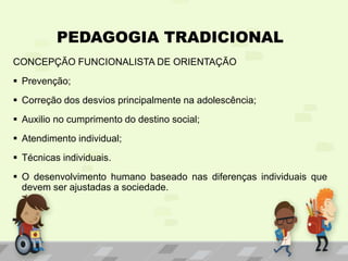 PEDAGOGIA TRADICIONAL
CONCEPÇÃO FUNCIONALISTA DE ORIENTAÇÃO
 Prevenção;
 Correção dos desvios principalmente na adolescência;
 Auxilio no cumprimento do destino social;
 Atendimento individual;
 Técnicas individuais.
 O desenvolvimento humano baseado nas diferenças individuais que
devem ser ajustadas a sociedade.
 