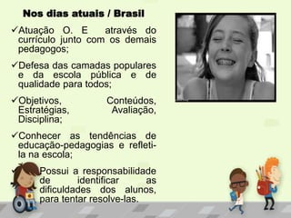 Nos dias atuais / Brasil
Atuação O. E através do
currículo junto com os demais
pedagogos;
Defesa das camadas populares
e da escola pública e de
qualidade para todos;
Objetivos, Conteúdos,
Estratégias, Avaliação,
Disciplina;
Conhecer as tendências de
educação-pedagogias e refleti-
la na escola;
 Possui a responsabilidade
de identificar as
dificuldades dos alunos,
para tentar resolve-las.
 