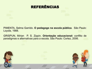 REFERÊNCIAS
PIMENTA, Selma Garrido. O pedagogo na escola pública. São Paulo:
Loyola, 1988.
GRISPUN, Mirian P. S. Zippin. Orientação educacional: conflito de
paradigmas e alternativas para a escola. São Paulo: Cortez, 2006.
 