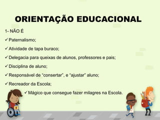 ORIENTAÇÃO EDUCACIONAL
1- NÃO É
Paternalismo;
Atividade de tapa buraco;
Delegacia para queixas de alunos, professores e pais;
Disciplina de aluno;
Responsável de “consertar”, e “ajustar” aluno;
Recreador da Escola;
Mágico que consegue fazer milagres na Escola.
 