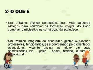 2- O QUE É
Um trabalho técnico pedagógico que visa convergir
esforços para contribuir na formação integral do aluno
como ser participativo na construção da sociedade.
Um trabalho integrado de orientador, gestor, supervisor,
professores, funcionários, pais coordenado pelo orientador
educacional, visando assistir ao aluno em suas
necessidades bio - psico - social, técnico, cultural e
profissional.
 