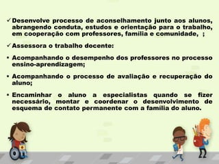 Desenvolve processo de aconselhamento junto aos alunos,
abrangendo conduta, estudos e orientação para o trabalho,
em cooperação com professores, família e comunidade, ;
Assessora o trabalho docente:
 Acompanhando o desempenho dos professores no processo
ensino-aprendizagem;
 Acompanhando o processo de avaliação e recuperação do
aluno;
 Encaminhar o aluno a especialistas quando se fizer
necessário, montar e coordenar o desenvolvimento de
esquema de contato permanente com a família do aluno.
 