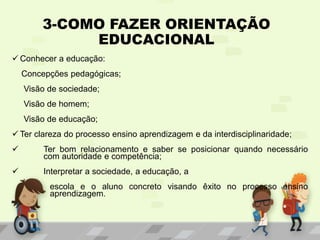 3-COMO FAZER ORIENTAÇÃO
EDUCACIONAL
 Conhecer a educação:
Concepções pedagógicas;
Visão de sociedade;
Visão de homem;
Visão de educação;
 Ter clareza do processo ensino aprendizagem e da interdisciplinaridade;
 Ter bom relacionamento e saber se posicionar quando necessário
com autoridade e competência;
 Interpretar a sociedade, a educação, a
escola e o aluno concreto visando êxito no processo ensino
aprendizagem.
 