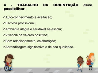 4 - TRABALHO DA ORIENTAÇÃO deve
possibilitar:
Auto-conhecimento e aceitação;
Escolha profissional ;
Ambiente alegre e saudável na escola;
Vivência de valores positivos;
Bom relacionamento, colaboração;
Aprendizagem significativa e de boa qualidade.
 