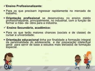 Ensino Profissionalizante:
 Para os que precisam ingressar rapidamente no mercado de
trabalho;
 Orientação profissional se desenvolveu no ensino médio
profissionalizante, principalmente, no industrial, com a função de
formar a mão- de- obra para a indústria.
 Ensino Secundário, acadêmico:
 Para os que terão maiores chances (sociais e de classe) de
cursar a universidade;
 Orientação educacional tinha por finalidade a formação integral
da personalidade do adolescente e dar preparação intelectual
geral para servir de base a estudos mais elevados de formação
especial.
 