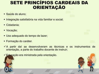 SETE PRINCÍPIOS CARDEAIS DA
ORIENTAÇÃO
 Saúde do aluno;
 Integração satisfatória na vida familiar e social;
 Cidadania;
 Vocação;
 Uso adequado do tempo de lazer;
 Formação do caráter.
A partir daí se desenvolveram as técnicas e os instrumentos de
orientação, a parte do trabalho docente de instruir;
Educação era ministrada pela orientação.
 