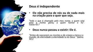 Deus é independente
• Ele não precisa de nós ou de nada mais
na criação para o quer que seja.
“todo o que é chamado pelo meu nome, a quem criei
para a minha glória, a quem formei e fiz".
Isaías 43:7
• Deus nunca passou a existir: Ele é.
“Antes de nascerem os montes e de criares a terra e o
mundo, de eternidade a eternidade tu és Deus.” Salmo
90:2
Salmos 90:2
 