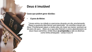 Deus é imutável
Casos que podem gerar dúvidas:
• O povo de Nínive:
“Jonas entrou na cidade e a percorreu durante um dia, proclamando:
"Daqui a quarenta dias Nínive será destruída". Os ninivitas creram em
Deus. Proclamaram jejum, e todos eles, do maior ao menor, vestiram-se
de pano de saco... Deus viu o que eles fizeram e como abandonaram os
seus maus caminhos. Então Deus se arrependeu e não os destruiu
como tinha ameaçado.” Jonas 4:3,4,10
Jonas 3:10
Jonas 3:4,5
Salmos 90:2
 
