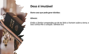 Deus é imutável
Outro caso que pode gerar dúvidas:
Gênesis:
Então o Senhor arrependeu-se de ter feito o homem sobre a terra; e
isso cortou-lhe o coração. Gênesis 6:6
Gênesis 6:6
2 Reis 20:1-5
Jonas 3:10
Jonas 3:4,5
Salmos 90:2
 