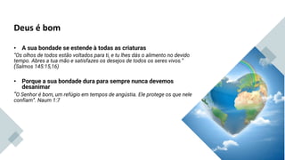 Deus é bom
• A sua bondade se estende à todas as criaturas
“Os olhos de todos estão voltados para ti, e tu lhes dás o alimento no devido
tempo. Abres a tua mão e satisfazes os desejos de todos os seres vivos.”
(Salmos 145:15,16)
• Porque a sua bondade dura para sempre nunca devemos
desanimar
“O Senhor é bom, um refúgio em tempos de angústia. Ele protege os que nele
confiam”. Naum 1:7
Lucas 18:19
 
