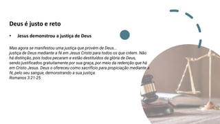 Deus é justo e reto
• Jesus demonstrou a justiça de Deus
Mas agora se manifestou uma justiça que provém de Deus...
justiça de Deus mediante a fé em Jesus Cristo para todos os que crêem. Não
há distinção, pois todos pecaram e estão destituídos da glória de Deus,
sendo justificados gratuitamente por sua graça, por meio da redenção que há
em Cristo Jesus. Deus o ofereceu como sacrifício para propiciação mediante a
fé, pelo seu sangue, demonstrando a sua justiça.
Romanos 3:21-25
Romanos 3:25,26
Romanos 3:23,24
 