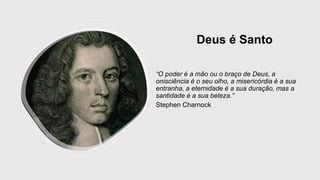 Deus é Santo
“O poder é a mão ou o braço de Deus, a
onisciência é o seu olho, a misericórdia é a sua
entranha, a eternidade é a sua duração, mas a
santidade é a sua beleza.”
Stephen Charnock
 