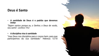 Deus é Santo
• A santidade de Deus é o padrão que devemos
imitar
“Sejam santos porque eu, o Senhor, o Deus de vocês,
sou santo". Levítico 19:2
• A disciplina visa à santidade
“mas Deus nos disciplina para o nosso bem, para que
participemos da sua santidade.” Hebreus 12:10
Hebreus 12:10
 
