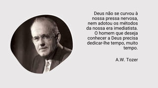Deus não se curvou à
nossa pressa nervosa,
nem adotou os métodos
da nossa era imediatista.
O homem que deseja
conhecer a Deus precisa
dedicar-lhe tempo, muito
tempo.
A.W. Tozer
 