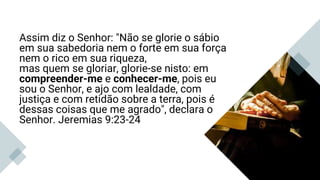 Assim diz o Senhor: "Não se glorie o sábio
em sua sabedoria nem o forte em sua força
nem o rico em sua riqueza,
mas quem se gloriar, glorie-se nisto: em
compreender-me e conhecer-me, pois eu
sou o Senhor, e ajo com lealdade, com
justiça e com retidão sobre a terra, pois é
dessas coisas que me agrado", declara o
Senhor. Jeremias 9:23-24
Jeremias 9:23,24
 