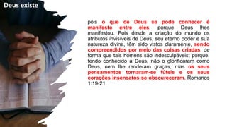 pois o que de Deus se pode conhecer é
manifesto entre eles, porque Deus lhes
manifestou. Pois desde a criação do mundo os
atributos invisíveis de Deus, seu eterno poder e sua
natureza divina, têm sido vistos claramente, sendo
compreendidos por meio das coisas criadas, de
forma que tais homens são indesculpáveis; porque,
tendo conhecido a Deus, não o glorificaram como
Deus, nem lhe renderam graças, mas os seus
pensamentos tornaram-se fúteis e os seus
corações insensatos se obscureceram. Romanos
1:19-21Romanos 1:19-21
Deus existe
 