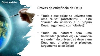 Provas da existência de Deus
• “Tudo o que existe no universo tem
uma causa” (Aristóteles) - essa
“Causa” do universo é o próprio
Deus. (argumento cosmológico)
• “Tudo na natureza tem uma
finalidade” (Aristóteles) - A harmonia
e a ordem do universo se deve a um
Deus que o criou e o planejou.
(argumento teleológico)
Deus existe
 