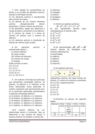 PARTÍCULAS SUBATÔMICAS Página 3
7. Com relação às características do
átomo e ao conceito de elemento químico,
assinale a afirmação correta:
a) Um elemento químico é caracterizado
pelo número de massa.
b) Os átomos de um mesmo elemento
químico obrigatoriamente devem
apresentar o mesmo número de nêutrons.
c) Na eletrosfera, região que determina a
massa do átomo, encontram-se os elétrons.
d) O número de massa é a soma do
número de prótons com o número de
elétrons.
e) Um elemento químico é constituído de
átomos de mesma carga nuclear.
8. Um elemento químico é
caracterizado pelo(a) ...
I) número atômico.
II) carga nuclear.
III) número de nêutrons.
IV) número de massa.
V) símbolo.
Estão corretos os itens:
a) I, II e IV.
b) I, II e V.
c) I, II, IV e V.
d) III, IV e V.
e) I, II, III, IV e V.
9. Um sistema é formado por partículas
que apresentam composição atômica: 10
prótons, 10 elétrons e 11 nêutrons. A ele
foram adicionadas novas partículas. O
sistema resultante será quimicamente puro
se as partículas adicionadas apresentarem
a seguinte composição atômica:
a) 21 prótons, 10 elétrons e 11 nêutrons.
b) 20 prótons, 20 elétrons e 22 nêutrons.
c) 10 prótons, 10 elétrons e 12 nêutrons.
d) 11 prótons, 11 elétrons e 12 nêutrons.
e) 11 prótons, 11 elétrons e 11 nêutrons.
10.O número atômico de um
determinado átomo é conhecido. Para se
determinar o seu número de massa, é
preciso conhecer-se também o número de:
a) nêutrons.
b) oxidação.
c) prótons.
d) Avogadro.
e) elétrons.
11.Dentre as espécies químicas:
5B9
, 5B10
, 5B11
; 6C10
, 6C12
, 6C14
As que representam átomos cujos
núcleospossuem 6 nêutrons são:
a) 6C10
e 6C12
b) 5B11
e 6C12
c) 5B9
e 6C14
d) 5B10
e 5B11
e) 5B10
e 6C14
12.As representações 1H1
, 1H2
e 1H3
indicam átomos de hidrogênio com
números diferentes de:
a) atomicidade.
b) valência.
c) elétrons.
d) prótons.
e) nêutrons.
13.As espécies químicas
representam átomos com igual número de
prótons. O número de nêutrons encontrado
em A e B é, respectivamente:
a) 25 e 23.
b) 25 e 25.
c) 5 e 15.
d) 15 e 5.
e) 23 e 25.
14.Preencha as lacunas da seguinte
tabela:
 