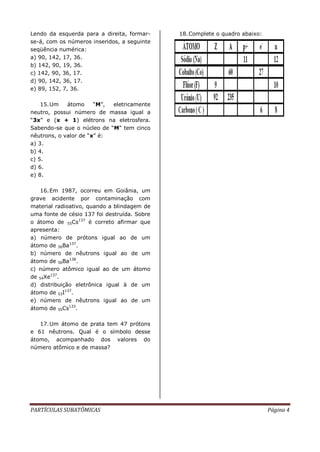 PARTÍCULAS SUBATÔMICAS Página 4
Lendo da esquerda para a direita, formar-
se-á, com os números inseridos, a seguinte
seqüência numérica:
a) 90, 142, 17, 36.
b) 142, 90, 19, 36.
c) 142, 90, 36, 17.
d) 90, 142, 36, 17.
e) 89, 152, 7, 36.
15.Um átomo “M”, eletricamente
neutro, possui número de massa igual a
“3x” e (x + 1) elétrons na eletrosfera.
Sabendo-se que o núcleo de “M” tem cinco
nêutrons, o valor de “x” é:
a) 3.
b) 4.
c) 5.
d) 6.
e) 8.
16.Em 1987, ocorreu em Goiânia, um
grave acidente por contaminação com
material radioativo, quando a blindagem de
uma fonte de césio 137 foi destruída. Sobre
o átomo de 55Cs137
é correto afirmar que
apresenta:
a) número de prótons igual ao de um
átomo de 56Ba137
.
b) número de nêutrons igual ao de um
átomo de 56Ba138
.
c) número atômico igual ao de um átomo
de 54Xe137
.
d) distribuição eletrônica igual à de um
átomo de 53I137
.
e) número de nêutrons igual ao de um
átomo de 55Cs133
.
17.Um átomo de prata tem 47 prótons
e 61 nêutrons. Qual é o símbolo desse
átomo, acompanhado dos valores do
número atômico e de massa?
18.Complete o quadro abaixo:
 