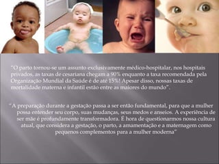 “A preparação durante a gestação passa a ser então fundamental, para que a mulher
possa entender seu corpo, suas mudanças, seus medos e anseios. A experiência de
ser mãe é profundamente transformadora. É hora de questionarmos nossa cultura
atual, que considera a gestação, o parto, a amamentação e a maternagem como
pequenos complementos para a mulher moderna”
“O parto tornou-se um assunto exclusivamente médico-hospitalar, nos hospitais
privados, as taxas de cesariana chegam a 90% enquanto a taxa recomendada pela
Organização Mundial da Saúde é de até 15%! Apesar disso, nossas taxas de
mortalidade materna e infantil estão entre as maiores do mundo”.
 