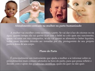 Atendimento centrado na mulher ou parto humanizado
A mulher vai escolher como ocorrerá o parto. Se vai dar à luz de cócoras ou na
água, quanto tempo ela vai querer ficar com o bebê no colo após seu nascimento,
quem vai estar em sua companhia, se ela vai querer se alimentar e beber líquidos,
todas essas decisões deverão ser tomadas por ela, protagonista de seu próprio
parto e dona de seu corpo.
Plano de Parto
É principalmente um instrumento que ajuda a mulher a se informar sobre os
procedimentos mais comuns adotados na hora do parto, para que possa refletir e
decidir, com o apoio das evidências científicas, quais ela quer ou não quer.
 