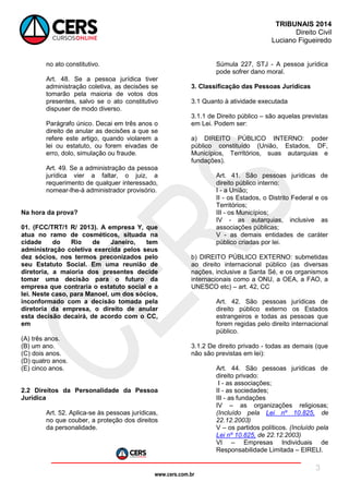 www.cers.com.br
TRIBUNAIS 2014
Direito Civil
Luciano Figueiredo
3
no ato constitutivo.
Art. 48. Se a pessoa jurídica tiver
administração coletiva, as decisões se
tomarão pela maioria de votos dos
presentes, salvo se o ato constitutivo
dispuser de modo diverso.
Parágrafo único. Decai em três anos o
direito de anular as decisões a que se
refere este artigo, quando violarem a
lei ou estatuto, ou forem eivadas de
erro, dolo, simulação ou fraude.
Art. 49. Se a administração da pessoa
jurídica vier a faltar, o juiz, a
requerimento de qualquer interessado,
nomear-lhe-á administrador provisório.
Na hora da prova?
01. (FCC/TRT/1 R/ 2013). A empresa Y, que
atua no ramo de cosméticos, situada na
cidade do Rio de Janeiro, tem
administração coletiva exercida pelos seus
dez sócios, nos termos preconizados pelo
seu Estatuto Social. Em uma reunião de
diretoria, a maioria dos presentes decide
tomar uma decisão para o futuro da
empresa que contraria o estatuto social e a
lei. Neste caso, para Manoel, um dos sócios,
inconformado com a decisão tomada pela
diretoria da empresa, o direito de anular
esta decisão decairá, de acordo com o CC,
em
(A) três anos.
(B) um ano.
(C) dois anos.
(D) quatro anos.
(E) cinco anos.
2.2 Direitos da Personalidade da Pessoa
Jurídica
Art. 52. Aplica-se às pessoas jurídicas,
no que couber, a proteção dos direitos
da personalidade.
Súmula 227, STJ - A pessoa jurídica
pode sofrer dano moral.
3. Classificação das Pessoas Jurídicas
3.1 Quanto à atividade executada
3.1.1 de Direito público – são aquelas previstas
em Lei. Podem ser:
a) DIREITO PÚBLICO INTERNO: poder
público constituído (União, Estados, DF,
Municípios, Territórios, suas autarquias e
fundações).
Art. 41. São pessoas jurídicas de
direito público interno:
I - a União;
II - os Estados, o Distrito Federal e os
Territórios;
III - os Municípios;
IV - as autarquias, inclusive as
associações públicas;
V - as demais entidades de caráter
público criadas por lei.
b) DIREITO PÚBLICO EXTERNO: submetidas
ao direito internacional público (as diversas
nações, inclusive a Santa Sé, e os organismos
internacionais como a ONU, a OEA, a FAO, a
UNESCO etc) – art. 42, CC
Art. 42. São pessoas jurídicas de
direito público externo os Estados
estrangeiros e todas as pessoas que
forem regidas pelo direito internacional
público.
3.1.2 De direito privado - todas as demais (que
não são previstas em lei):
Art. 44. São pessoas jurídicas de
direito privado:
I - as associações;
II - as sociedades;
III - as fundações
IV – as organizações religiosas;
(Incluído pela Lei nº 10.825, de
22.12.2003)
V – os partidos políticos. (Incluído pela
Lei nº 10.825, de 22.12.2003)
VI – Empresas Individuais de
Responsabilidade Limitada – EIRELI.
 