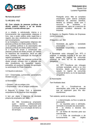 www.cers.com.br
TRIBUNAIS 2014
Direito Civil
Luciano Figueiredo
4
Na hora da prova?
TJ -PE 2012 - FCC
02. Com relação às pessoas jurídicas de
direito público interno e as de direito
privado, é correto afirmar que:
a) a criação, a estruturação interna e o
funcionamento das organizações religiosas é
livre, mas o poder público pode negar-lhes o
registro dos atos constitutivos necessários ao
seu funcionamento.
b) as fundações e organizações religiosas são
pessoas jurídicas de direito público interno.
c) os partidos políticos e as associações são
pessoas jurídicas de direito público interno.
d) o direito de anular a constituição das
pessoas jurídicas de direito privado, por defeito
no respectivo ato constitutivo, decai em três
anos, contados na publicação da inscrição no
registro competente.
e) a existência legal das pessoas jurídicas de
direito privado começa com a inscrição dos
atos constitutivos no respectivo registro,
precedida, em qualquer hipótese, de aprovação
ou autorização do Poder Executivo.
3.2 Quanto à estrutura:
3.2.1 Corporações (universitas personarum).
Dividem-se em:
a) Sociedades
> Simples – são as antigas civis.
> Empresárias – são as antigas comerciais.
# Segundo o Código Civil, a sociedade
empresária há de observar dois requisitos:
I) tem por objeto o exercício de atividade
própria de empresário (art. 966);
Art. 966. Considera-se empresário
quem exerce profissionalmente
atividade econômica organizada para
a produção ou a circulação de bens ou
de serviços.
Parágrafo único. Não se considera
empresário quem exerce profissão
intelectual, de natureza científica,
literária ou artística, ainda com o
concurso de auxiliares ou
colaboradores, salvo se o exercício da
profissão constituir elemento de
empresa.
II) Registro no Registro Público de Empresas
(Junta Comercial).
# Segundo o art. 982:
Sociedade de ações – sociedade
empresária
Sociedade cooperativa – sociedade
simples
# Sociedade entre cônjuges: (art. 977) é
possível. A restrição imposta é de que não
tenha casado no regime de comunhão
universal de bens ou no da separação
obrigatória.
Art. 977. Faculta-se aos cônjuges
contratar sociedade, entre si ou com
terceiros, desde que não tenham
casado no regime da comunhão
universal de bens, ou no da separação
obrigatória.
b) Associações
Tem finalidade ideal:
Art. 53 – Constituem-se as
associações pela união de pessoas
que se organizem para fins não-
econômicos.
Tem estatuto, sendo os requisitos:
I - a denominação, os fins e a sede da
associação;
II - os requisitos para a admissão,
demissão e exclusão dos associados;
III - os direitos e deveres dos
associados;
IV - as fontes de recursos para sua
manutenção;
V – o modo de constituição e de
funcionamento dos órgãos
 