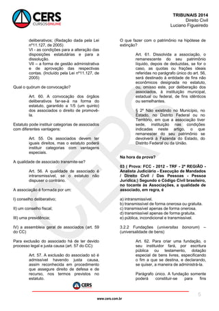 www.cers.com.br
TRIBUNAIS 2014
Direito Civil
Luciano Figueiredo
5
deliberativos; (Redação dada pela Lei
nº11.127, de 2005)
VI - as condições para a alteração das
disposições estatutárias e para a
dissolução.
VII – a forma de gestão administrativa
e de aprovação das respectivas
contas. (Incluído pela Lei nº11.127, de
2005)
Qual o quórum de convocação?
Art. 60. A convocação dos órgãos
deliberativos far-se-á na forma do
estatuto, garantido a 1/5 (um quinto)
dos associados o direito de promovê-
la.
Estatuto pode instituir categorias de associados
com diferentes vantagens:
Art. 55. Os associados devem ter
iguais direitos, mas o estatuto poderá
instituir categorias com vantagens
especiais.
A qualidade de associado transmite-se?
Art. 56. A qualidade de associado é
intransmissível, se o estatuto não
dispuser o contrário.
A associação é formada por um:
I) conselho deliberativo;
II) um conselho fiscal;
III) uma presidência;
IV) a assembleia geral de associados (art. 59
do CC)
Para exclusão do associado há de ter devido
processo legal e justa causa (art. 57 do CC):
Art. 57. A exclusão do associado só é
admissível havendo justa causa,
assim reconhecida em procedimento
que assegure direito de defesa e de
recurso, nos termos previstos no
estatuto.
O que fazer com o patrimônio na hipótese de
extinção?
Art. 61. Dissolvida a associação, o
remanescente do seu patrimônio
líquido, depois de deduzidas, se for o
caso, as quotas ou frações ideais
referidas no parágrafo único do art. 56,
será destinado à entidade de fins não
econômicos designada no estatuto,
ou, omisso este, por deliberação dos
associados, à instituição municipal,
estadual ou federal, de fins idênticos
ou semelhantes.
§ 2º Não existindo no Município, no
Estado, no Distrito Federal ou no
Território, em que a associação tiver
sede, instituição nas condições
indicadas neste artigo, o que
remanescer do seu patrimônio se
devolverá à Fazenda do Estado, do
Distrito Federal ou da União.
Na hora da prova?
03 ( Prova: FCC - 2012 - TRF - 2ª REGIÃO -
Analista Judiciário - Execução de Mandados
/ Direito Civil / Das Pessoas - Pessoa
Jurídica;) Segundo o Código Civil brasileiro,
no tocante às Associações, a qualidade de
associado, em regra, é
a) intransmissível.
b) transmissível de forma onerosa ou gratuita.
c) transmissível apenas de forma onerosa.
d) transmissível apenas de forma gratuita.
e) pública, incondicional e transmissível.
3.2.2 Fundações (universitas bonorum) –
(universalidade de bens)
Art. 62. Para criar uma fundação, o
seu instituidor fará, por escritura
pública ou testamento, dotação
especial de bens livres, especificando
o fim a que se destina, e declarando,
se quiser, a maneira de administrá-la.
Parágrafo único. A fundação somente
poderá constituir-se para fins
 