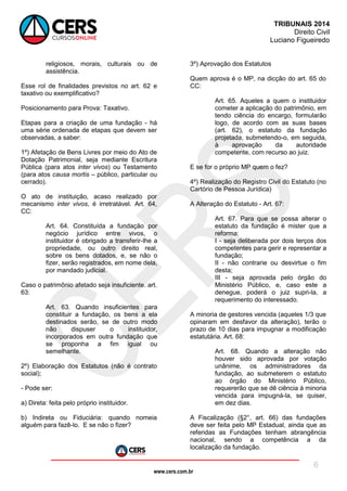 www.cers.com.br
TRIBUNAIS 2014
Direito Civil
Luciano Figueiredo
6
religiosos, morais, culturais ou de
assistência.
Esse rol de finalidades previstos no art. 62 e
taxativo ou exemplificativo?
Posicionamento para Prova: Taxativo.
Etapas para a criação de uma fundação - há
uma série ordenada de etapas que devem ser
observadas, a saber:
1º) Afetação de Bens Livres por meio do Ato de
Dotação Patrimonial, seja mediante Escritura
Pública (para atos inter vivos) ou Testamento
(para atos causa mortis – público, particular ou
cerrado).
O ato de instituição, acaso realizado por
mecanismo inter vivos, é irretratável. Art. 64,
CC:
Art. 64. Constituída a fundação por
negócio jurídico entre vivos, o
instituidor é obrigado a transferir-lhe a
propriedade, ou outro direito real,
sobre os bens dotados, e, se não o
fizer, serão registrados, em nome dela,
por mandado judicial.
Caso o patrimônio afetado seja insuficiente. art.
63:
Art. 63. Quando insuficientes para
constituir a fundação, os bens a ela
destinados serão, se de outro modo
não dispuser o instituidor,
incorporados em outra fundação que
se proponha a fim igual ou
semelhante.
2º) Elaboração dos Estatutos (não é contrato
social);
- Pode ser:
a) Direta: feita pelo próprio instituidor.
b) Indireta ou Fiduciária: quando nomeia
alguém para fazê-lo. E se não o fizer?
3º) Aprovação dos Estatutos
Quem aprova é o MP, na dicção do art. 65 do
CC:
Art. 65. Aqueles a quem o instituidor
cometer a aplicação do patrimônio, em
tendo ciência do encargo, formularão
logo, de acordo com as suas bases
(art. 62), o estatuto da fundação
projetada, submetendo-o, em seguida,
à aprovação da autoridade
competente, com recurso ao juiz.
E se for o próprio MP quem o fez?
4º) Realização do Registro Civil do Estatuto (no
Cartório de Pessoa Jurídica)
A Alteração do Estatuto - Art. 67:
Art. 67. Para que se possa alterar o
estatuto da fundação é mister que a
reforma:
I - seja deliberada por dois terços dos
competentes para gerir e representar a
fundação;
II - não contrarie ou desvirtue o fim
desta;
III - seja aprovada pelo órgão do
Ministério Público, e, caso este a
denegue, poderá o juiz supri-la, a
requerimento do interessado.
A minoria de gestores vencida (aqueles 1/3 que
opinaram em desfavor da alteração), terão o
prazo de 10 dias para impugnar a modificação
estatutária. Art. 68:
Art. 68. Quando a alteração não
houver sido aprovada por votação
unânime, os administradores da
fundação, ao submeterem o estatuto
ao órgão do Ministério Público,
requererão que se dê ciência à minoria
vencida para impugná-la, se quiser,
em dez dias.
A Fiscalização (§2°, art. 66) das fundações
deve ser feita pelo MP Estadual, ainda que as
referidas as Fundações tenham abrangência
nacional, sendo a competência a da
localização da fundação.
 