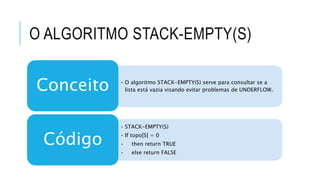 O ALGORITMO STACK-EMPTY(S) 
• O algoritmo STACK-EMPTY(S) serve para consultar se a 
lista está vazia visando evitar problemas de UNDERFLOW. Conceito 
• STACK-EMPTY(S) 
• If topo[S] = 0 
• then return TRUE 
• else return FALSE 
Código 
 