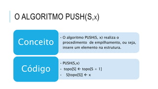 O ALGORITMO PUSH(S,X) 
• O algoritmo PUSH(S, x) realiza o 
procedimento de empilhamento, ou seja, 
insere um elemento na estrutura. 
Conceito 
• PUSH(S,x) 
• topo[S]  topo[S + 1] 
• S[topo[S]]  x 
Código 
 