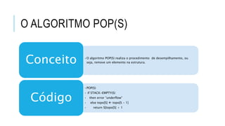 O ALGORITMO POP(S) 
•O algoritmo POP(S) realiza o procedimento de desempilhamento, ou 
seja, remove um elemento na estrutura. Conceito 
•POP(S) 
• if STACK-EMPTY(S) 
• then error “underflow” 
• else topo[S]  topo[S - 1] 
• return S[topo[S] + 1 
Código 
 
