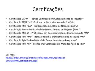 Cer@ﬁcações	
  
•  Cer@ﬁcação	
  CAPM	
  –	
  Técnico	
  Cer@ﬁcado	
  em	
  Gerenciamento	
  de	
  Projetos®	
  
•  Cer@ﬁcação	
  PfMP®	
  -­‐	
  Proﬁssional	
  de	
  Gerenciamento	
  de	
  Poroolio	
  	
  
•  Cer@ﬁcação	
  PMI-­‐PBA®	
  -­‐	
  Proﬁssional	
  em	
  Análise	
  de	
  Negócios	
  do	
  PMI	
  
•  Cer@ﬁcação	
  PMP	
  –	
  Proﬁssional	
  de	
  Gerenciamento	
  de	
  Projetos	
  (PMP)®	
  
•  Cer@ﬁcação	
  PMI-­‐SP	
  –	
  Proﬁssional	
  em	
  Gerenciamento	
  de	
  Cronograma	
  do	
  PMI®	
  
•  Cer@ﬁcação	
  PMI-­‐RMP	
  –	
  Proﬁssional	
  em	
  Gerenciamento	
  de	
  Riscos	
  do	
  PMI®	
  
•  Cer@ﬁcação	
  PgMP	
  –	
  Proﬁssional	
  de	
  Gerenciamento	
  de	
  Programas®	
  
•  Cer@ﬁcação	
  PMI-­‐ACP	
  –	
  Proﬁssional	
  Cer@ﬁcado	
  em	
  Métodos	
  Ágeis	
  do	
  PMI®	
  
	
  
Ver	
  mais:	
  
hDps://brasil.pmi.org/brazil/Cer@ﬁca@onsAndCreden@als/
WhatarePMICer@ﬁca@ons.aspx	
  	
  
 