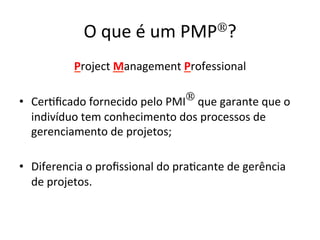 O	
  que	
  é	
  um	
  PMP®?	
  
Project	
  Management	
  Professional	
  	
  
	
  
•  Cer@ﬁcado	
  fornecido	
  pelo	
  PMI®	
  que	
  garante	
  que	
  o	
  
indivíduo	
  tem	
  conhecimento	
  dos	
  processos	
  de	
  
gerenciamento	
  de	
  projetos;	
  	
  
•  Diferencia	
  o	
  proﬁssional	
  do	
  pra@cante	
  de	
  gerência	
  
de	
  projetos.	
  
 