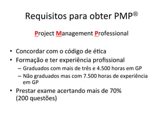Requisitos	
  para	
  obter	
  PMP®	
  
Project	
  Management	
  Professional	
  	
  
	
  
•  Concordar	
  com	
  o	
  código	
  de	
  é@ca	
  
•  Formação	
  e	
  ter	
  experiência	
  proﬁssional	
  
–  Graduados	
  com	
  mais	
  de	
  três	
  e	
  4.500	
  horas	
  em	
  GP	
  
–  Não	
  graduados	
  mas	
  com	
  7.500	
  horas	
  de	
  experiência	
  
em	
  GP	
  
•  Prestar	
  exame	
  acertando	
  mais	
  de	
  70%	
  	
  
(200	
  questões)	
  
 