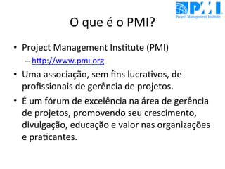 O	
  que	
  é	
  o	
  PMI?	
  
•  Project	
  Management	
  Ins@tute	
  (PMI)	
  
– hDp://www.pmi.org	
  	
  
•  Uma	
  associação,	
  sem	
  ﬁns	
  lucra@vos,	
  de	
  
proﬁssionais	
  de	
  gerência	
  de	
  projetos.	
  
•  É	
  um	
  fórum	
  de	
  excelência	
  na	
  área	
  de	
  gerência	
  
de	
  projetos,	
  promovendo	
  seu	
  crescimento,	
  
divulgação,	
  educação	
  e	
  valor	
  nas	
  organizações	
  
e	
  pra@cantes.	
  	
  
 