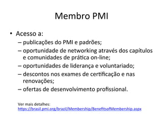 Membro	
  PMI	
  
•  Acesso	
  a:	
  
– publicações	
  do	
  PMI	
  e	
  padrões;	
  
– oportunidade	
  de	
  networking	
  através	
  dos	
  capítulos	
  
e	
  comunidades	
  de	
  prá@ca	
  on-­‐line;	
  
– oportunidades	
  de	
  liderança	
  e	
  voluntariado;	
  
– descontos	
  nos	
  exames	
  de	
  cer@ﬁcação	
  e	
  nas	
  
renovações;	
  	
  
– ofertas	
  de	
  desenvolvimento	
  proﬁssional.	
  
Ver	
  mais	
  detalhes:	
  
hDps://brasil.pmi.org/brazil/Membership/BeneﬁtsofMembership.aspx	
  	
  
 
