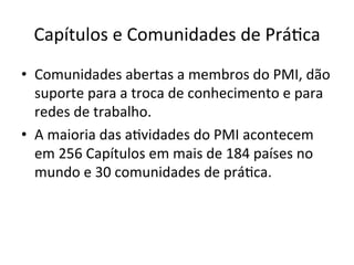 Capítulos	
  e	
  Comunidades	
  de	
  Prá@ca	
  
•  Comunidades	
  abertas	
  a	
  membros	
  do	
  PMI,	
  dão	
  
suporte	
  para	
  a	
  troca	
  de	
  conhecimento	
  e	
  para	
  
redes	
  de	
  trabalho.	
  
•  A	
  maioria	
  das	
  a@vidades	
  do	
  PMI	
  acontecem	
  
em	
  256	
  Capítulos	
  em	
  mais	
  de	
  184	
  países	
  no	
  
mundo	
  e	
  30	
  comunidades	
  de	
  prá@ca.	
  	
  
 