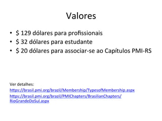Valores	
  
•  $	
  129	
  dólares	
  para	
  proﬁssionais	
  
•  $	
  32	
  dólares	
  para	
  estudante	
  
•  $	
  20	
  dólares	
  para	
  associar-­‐se	
  ao	
  Capítulos	
  PMI-­‐RS	
  
	
  
Ver	
  detalhes:	
  
hDps://brasil.pmi.org/brazil/Membership/TypesofMembership.aspx	
  
hDps://brasil.pmi.org/brazil/PMIChapters/BrasilianChapters/
RioGrandeDoSul.aspx	
  	
  
 