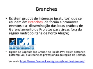 Branches	
  
•  Existem	
  grupos	
  de	
  interesse	
  (gratuitos)	
  que	
  se	
  
reunem	
  em	
  Branches,	
  de	
  forma	
  a	
  promover	
  
eventos	
  e	
  a	
  	
  disseminação	
  das	
  boas	
  prá@cas	
  de	
  
Gerenciamento	
  de	
  Projetos	
  para	
  áreas	
  fora	
  da	
  
região	
  metropolitana	
  de	
  Porto	
  Alegre;	
  
•  Ligado	
  ao	
  Capítulo	
  Rio	
  Grande	
  do	
  Sul	
  do	
  PMI	
  existe	
  o	
  Branch	
  
Extremo-­‐Sul,	
  que	
  reune	
  os	
  proﬁssionais	
  da	
  região	
  de	
  Pelotas.	
  
	
  
Ver	
  mais:	
  hDps://www.facebook.com/groups/branchextremosul/	
  	
  
 