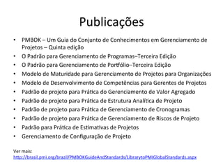 Publicações	
  
•  PMBOK	
  –	
  Um	
  Guia	
  do	
  Conjunto	
  de	
  Conhecimentos	
  em	
  Gerenciamento	
  de	
  
Projetos	
  –	
  Quinta	
  edição	
  
•  O	
  Padrão	
  para	
  Gerenciamento	
  de	
  Programas–Terceira	
  Edição	
  
•  O	
  Padrão	
  para	
  Gerenciamento	
  de	
  Poroólio–Terceira	
  Edição	
  
•  Modelo	
  de	
  Maturidade	
  para	
  Gerenciamento	
  de	
  Projetos	
  para	
  Organizações	
  	
  
•  Modelo	
  de	
  Desenvolvimento	
  de	
  Competências	
  para	
  Gerentes	
  de	
  Projetos	
  
•  Padrão	
  de	
  projeto	
  para	
  Prá@ca	
  do	
  Gerenciamento	
  de	
  Valor	
  Agregado	
  
•  Padrão	
  de	
  projeto	
  para	
  Prá@ca	
  de	
  Estrutura	
  Analí@ca	
  de	
  Projeto	
  
•  Padrão	
  de	
  projeto	
  para	
  Prá@ca	
  de	
  Gerenciamento	
  de	
  Cronogramas	
  	
  
•  Padrão	
  de	
  projeto	
  para	
  Prá@ca	
  de	
  Gerenciamento	
  de	
  Riscos	
  de	
  Projeto	
  
•  Padrão	
  para	
  Prá@ca	
  de	
  Es@ma@vas	
  de	
  Projetos	
  
•  Gerenciamento	
  de	
  Conﬁguração	
  de	
  Projeto	
  
	
  
Ver	
  mais:	
  
hDp://brasil.pmi.org/brazil/PMBOKGuideAndStandards/LibrarytoPMIGlobalStandards.aspx	
  	
  
 