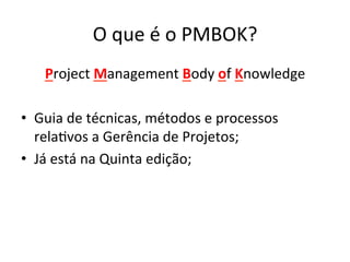 O	
  que	
  é	
  o	
  PMBOK?	
  
Project	
  Management	
  Body	
  of	
  Knowledge	
  
•  Guia	
  de	
  técnicas,	
  métodos	
  e	
  processos	
  
rela@vos	
  a	
  Gerência	
  de	
  Projetos;	
  
•  Já	
  está	
  na	
  Quinta	
  edição;	
  
 