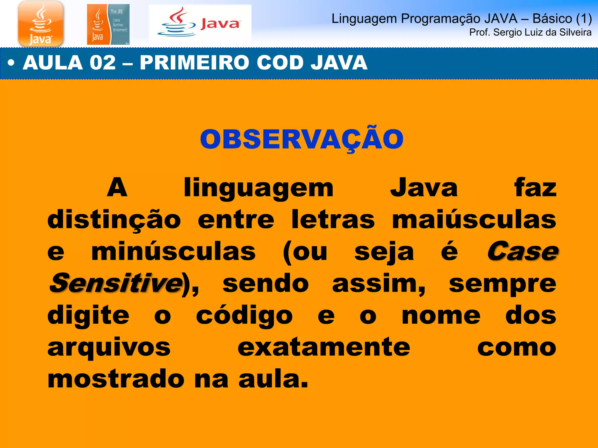 Linguagem Programação JAVA – Básico (1) Prof. Sergio Luiz da Silveira 
• AULA 02 – PRIMEIRO COD JAVA 
OBSERVAÇÃO 
A linguagem Java faz distinção entre letras maiúsculas e minúsculas (ou seja é Case Sensitive), sendo assim, sempre digite o código e o nome dos arquivos exatamente como mostrado na aula.  