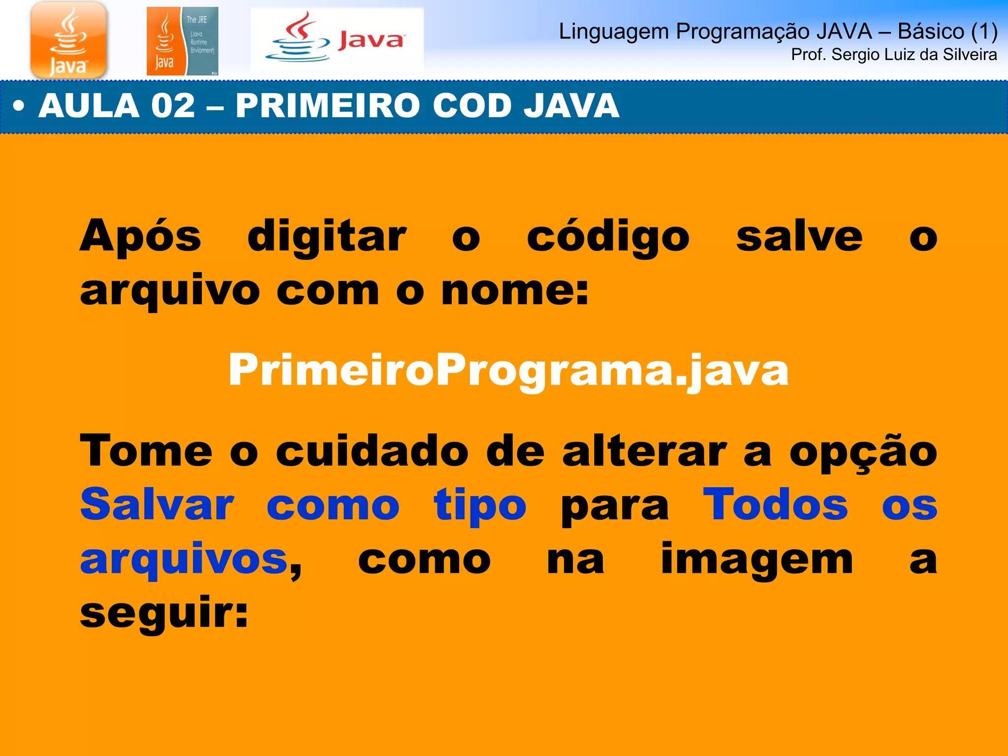 Linguagem Programação JAVA – Básico (1) Prof. Sergio Luiz da Silveira 
• AULA 02 – PRIMEIRO COD JAVA 
Após digitar o código salve o arquivo com o nome: 
PrimeiroPrograma.java 
Tome o cuidado de alterar a opção Salvar como tipo para Todos os arquivos, como na imagem a seguir:  
