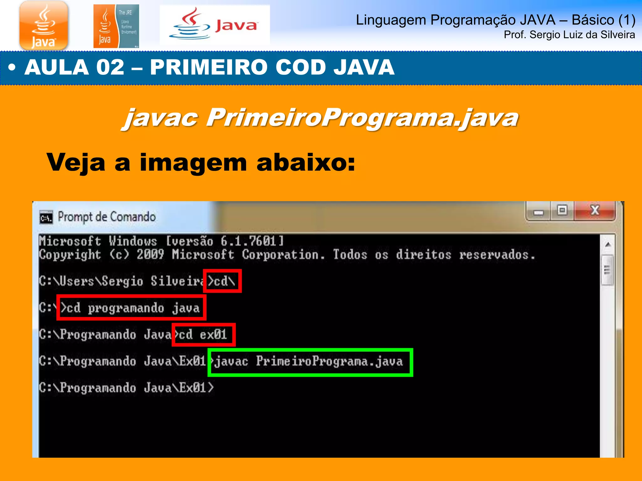 Linguagem Programação JAVA – Básico (1) Prof. Sergio Luiz da Silveira 
• AULA 02 – PRIMEIRO COD JAVA 
javac PrimeiroPrograma.java 
Veja a imagem abaixo:  