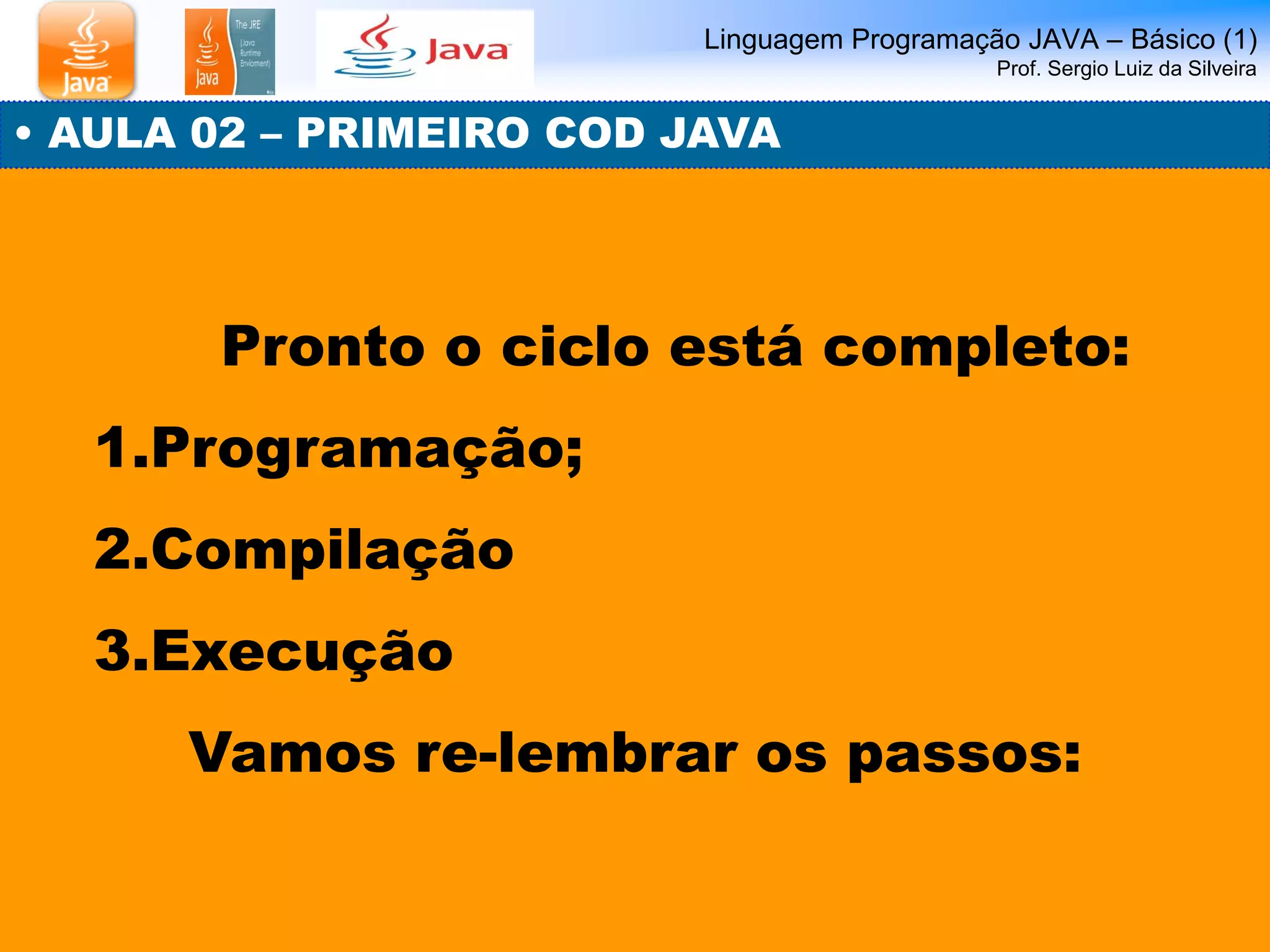 Linguagem Programação JAVA – Básico (1) Prof. Sergio Luiz da Silveira 
• AULA 02 – PRIMEIRO COD JAVA 
Pronto o ciclo está completo: 
1.Programação; 
2.Compilação 
3.Execução 
Vamos re-lembrar os passos:  