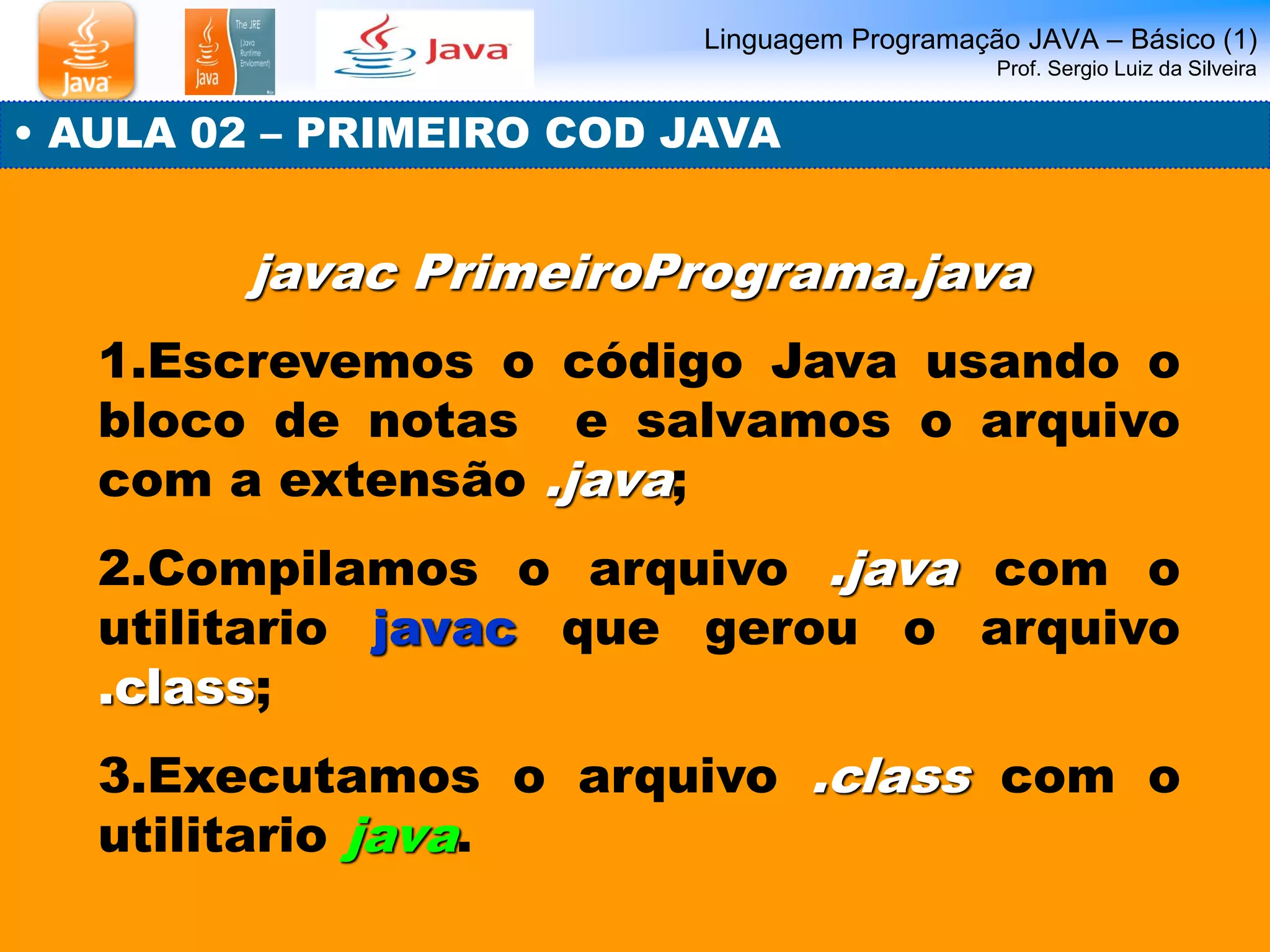 Linguagem Programação JAVA – Básico (1) Prof. Sergio Luiz da Silveira 
• AULA 02 – PRIMEIRO COD JAVA 
javac PrimeiroPrograma.java 
1.Escrevemos o código Java usando o bloco de notas e salvamos o arquivo com a extensão .java; 
2.Compilamos o arquivo .java com o utilitario javac que gerou o arquivo .class; 
3.Executamos o arquivo .class com o utilitario java.  